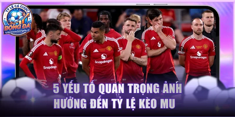 5 yếu tố quan trọng ảnh hưởng đến tỷ lệ kèo MU  